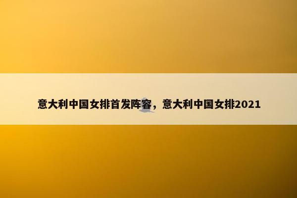 意大利中国女排首发阵容，意大利中国女排2021
