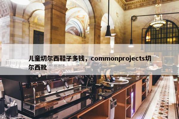 儿童切尔西鞋子多钱，commonprojects切尔西靴