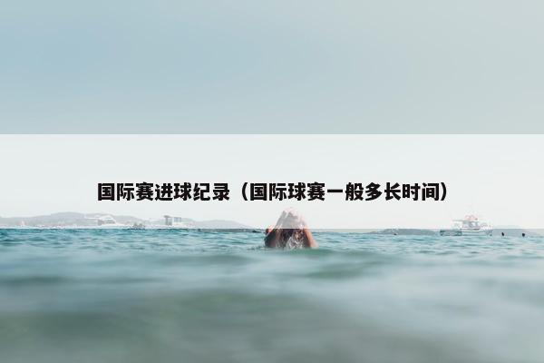 国际赛进球纪录（国际球赛一般多长时间）