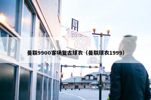 曼联9900客场复古球衣（曼联球衣1999）