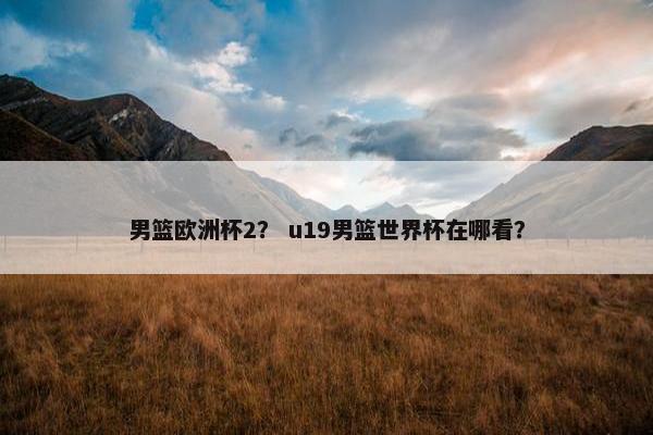 男篮欧洲杯2？ u19男篮世界杯在哪看？
