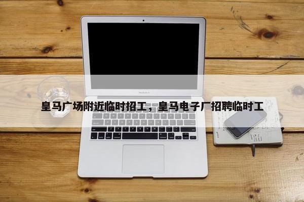 皇马广场附近临时招工，皇马电子厂招聘临时工