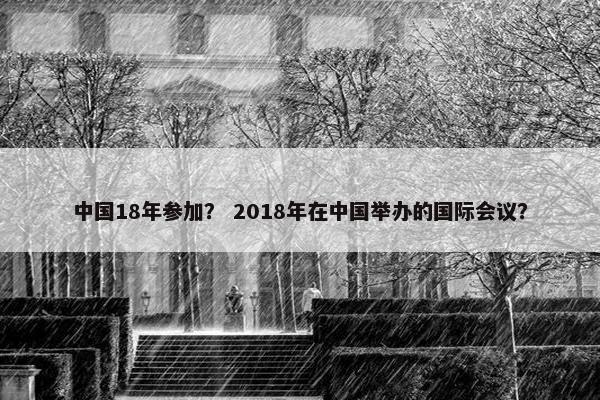 中国18年参加？ 2018年在中国举办的国际会议？