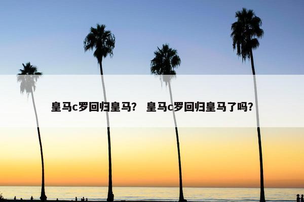 皇马c罗回归皇马？ 皇马c罗回归皇马了吗？
