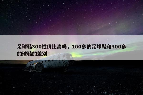足球鞋300性价比高吗，100多的足球鞋和300多的球鞋的差别
