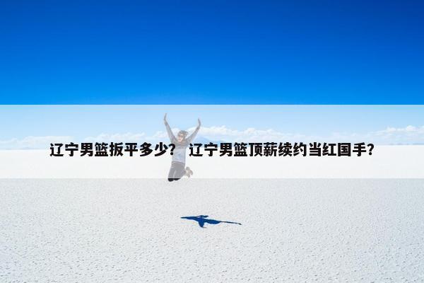 辽宁男篮扳平多少？ 辽宁男篮顶薪续约当红国手？