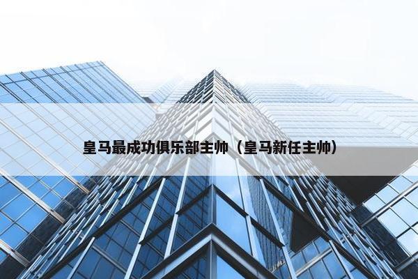 皇马最成功俱乐部主帅（皇马新任主帅）