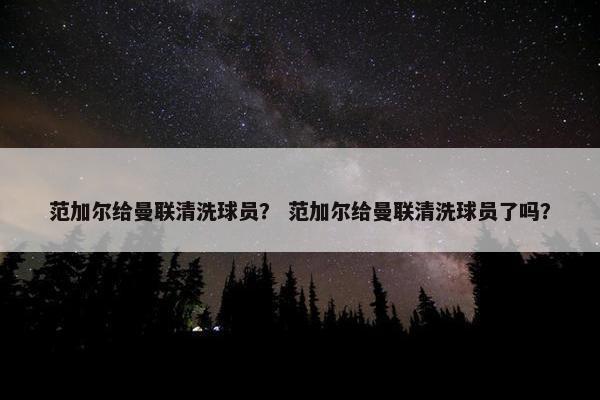 范加尔给曼联清洗球员？ 范加尔给曼联清洗球员了吗？