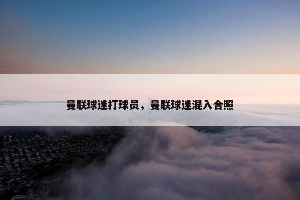 曼联球迷打球员，曼联球迷混入合照