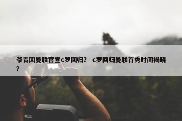 爷青回曼联官宣c罗回归？ c罗回归曼联首秀时间揭晓？