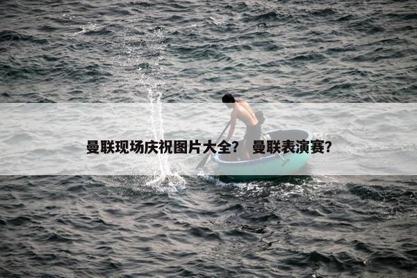 曼联现场庆祝图片大全？ 曼联表演赛？