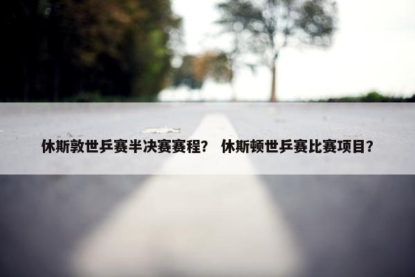 休斯敦世乒赛半决赛赛程？ 休斯顿世乒赛比赛项目？