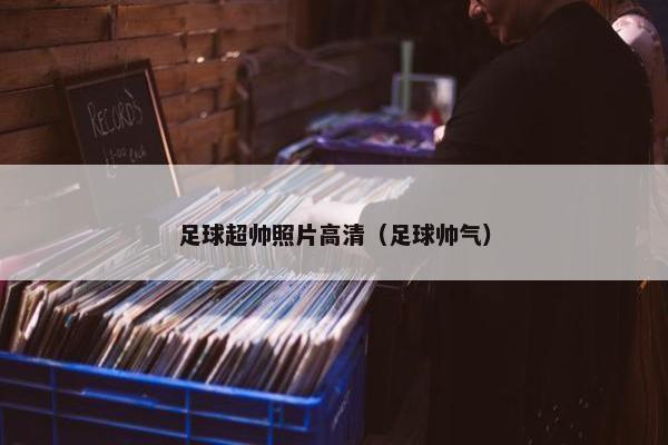 足球超帅照片高清（足球帅气）