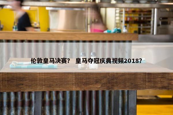 伦敦皇马决赛？ 皇马夺冠庆典视频2018？