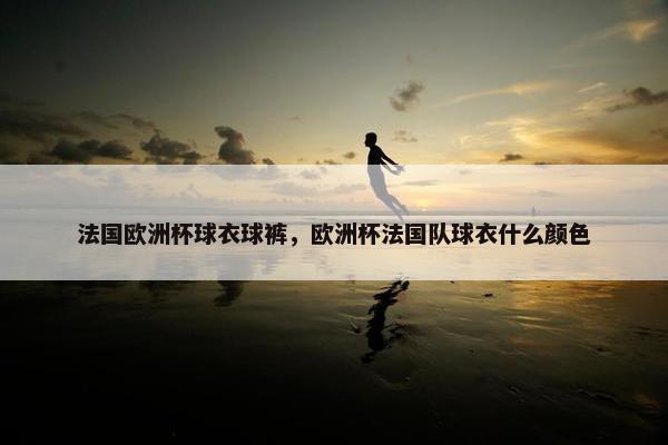 法国欧洲杯球衣球裤，欧洲杯法国队球衣什么颜色
