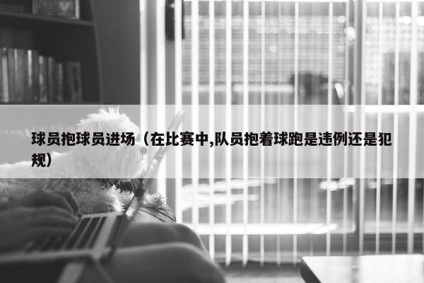 球员抱球员进场（在比赛中,队员抱着球跑是违例还是犯规）