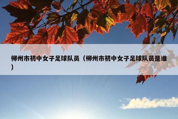 柳州市初中女子足球队员（柳州市初中女子足球队员是谁）