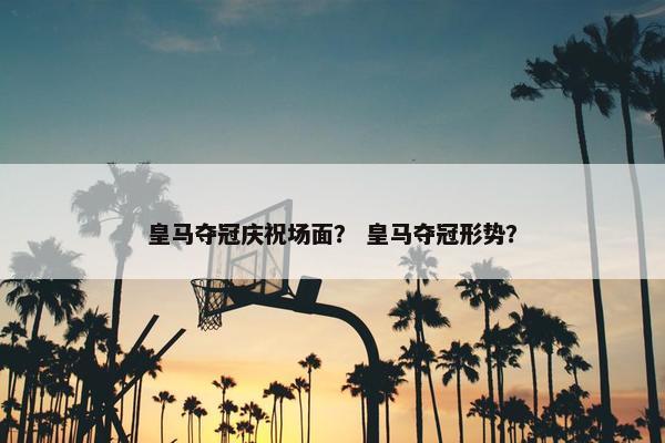 皇马夺冠庆祝场面？ 皇马夺冠形势？