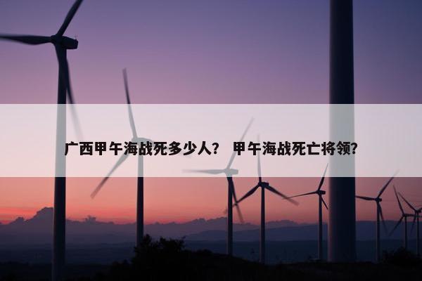 广西甲午海战死多少人？ 甲午海战死亡将领？