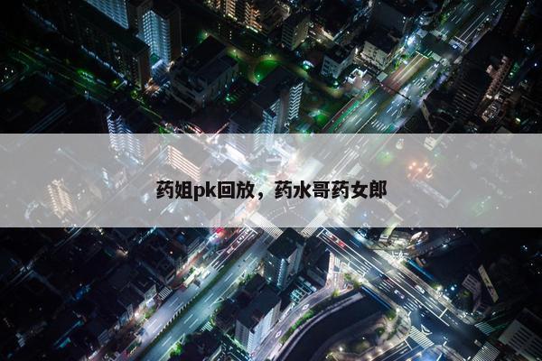 药姐pk回放，药水哥药女郎
