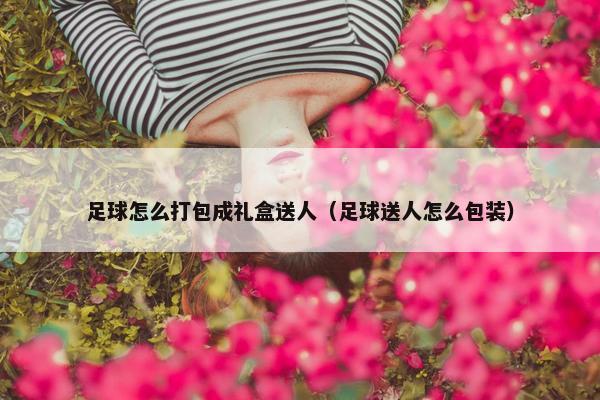 足球怎么打包成礼盒送人（足球送人怎么包装）