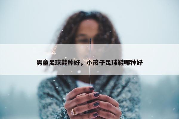 男童足球鞋种好，小孩子足球鞋哪种好