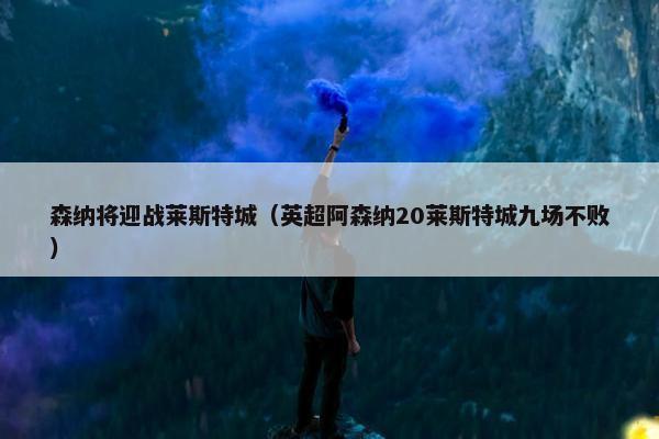 森纳将迎战莱斯特城（英超阿森纳20莱斯特城九场不败）