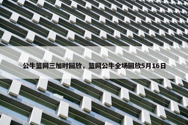 公牛篮网三加时回放，篮网公牛全场回放5月16日