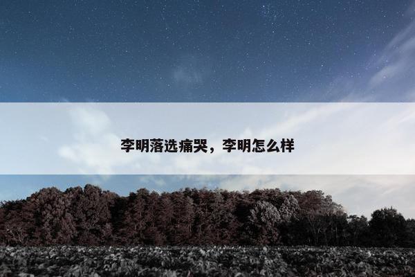 李明落选痛哭，李明怎么样