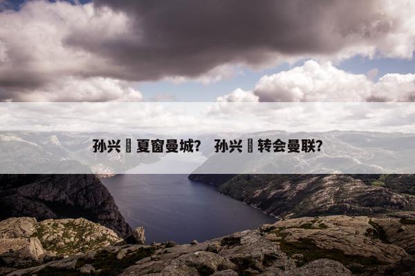 孙兴慜夏窗曼城？ 孙兴慜转会曼联？
