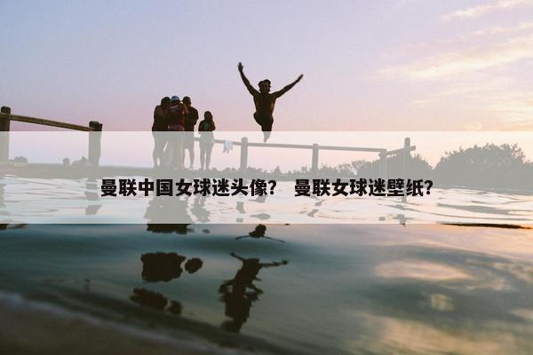 曼联中国女球迷头像？ 曼联女球迷壁纸？
