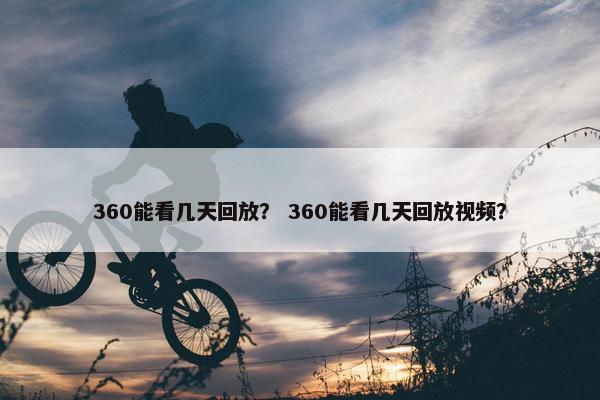 360能看几天回放？ 360能看几天回放视频？