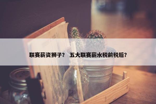 联赛薪资狮子？ 五大联赛薪水税前税后？