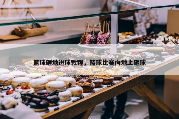 篮球砸地进球教程，篮球比赛向地上砸球