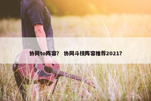 协同to阵容？ 协同斗技阵容推荐2021？
