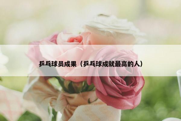 乒乓球员成果（乒乓球成就最高的人）