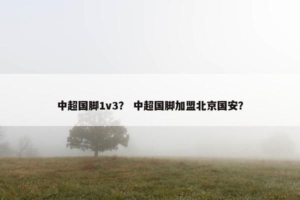 中超国脚1v3？ 中超国脚加盟北京国安？
