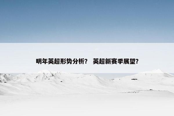明年英超形势分析? 英超新赛季展望? 明年英超形势分析? 英超新赛季展望?