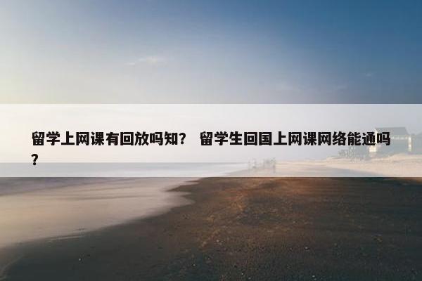 留学上网课有回放吗知？ 留学生回国上网课网络能通吗？