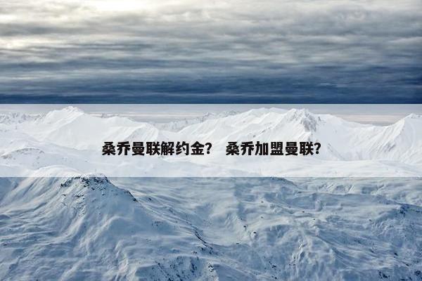 桑乔曼联解约金? 桑乔加盟曼联? 桑乔曼联解约金? 桑乔加盟曼联?