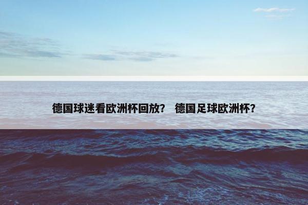 德国球迷看欧洲杯回放? 德国足球欧洲杯? 德国球迷看欧洲杯回放? 德国足球欧洲杯?