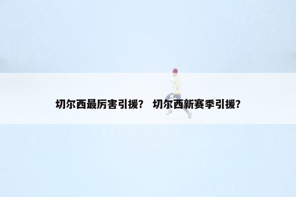 切尔西最厉害引援？ 切尔西新赛季引援？