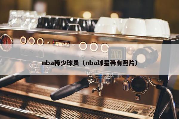 nba稀少球员（nba球星稀有照片）