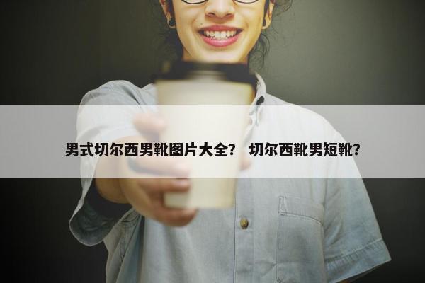 男式切尔西男靴图片大全？ 切尔西靴男短靴？