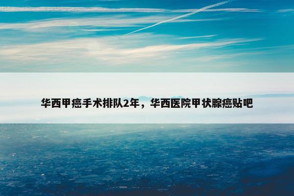 华西甲癌手术排队2年，华西医院甲状腺癌贴吧