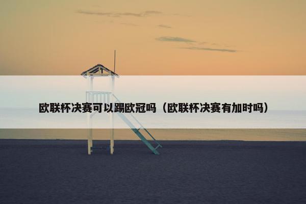 欧联杯决赛可以踢欧冠吗(欧联杯决赛有加时吗) 欧联杯决赛可以踢欧冠吗(欧联杯决赛有加时吗)