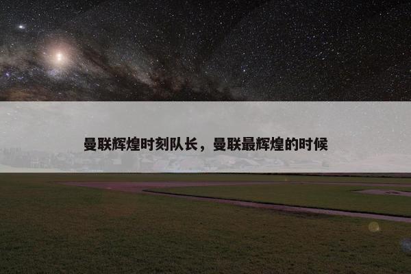 曼联辉煌时刻队长，曼联最辉煌的时候