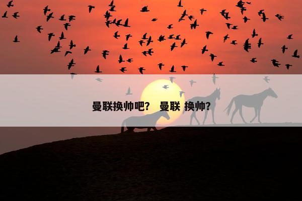 曼联换帅吧？ 曼联 换帅？