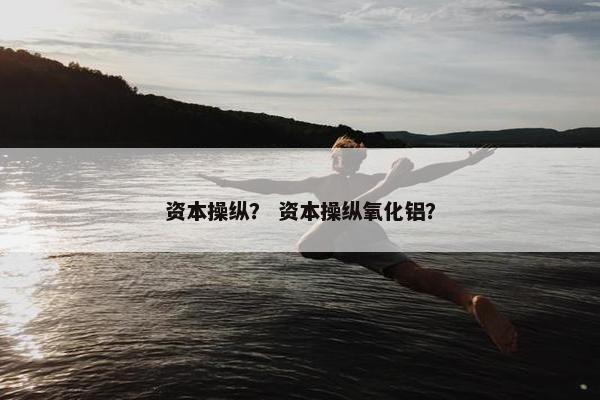 资本操纵？ 资本操纵氧化铝？