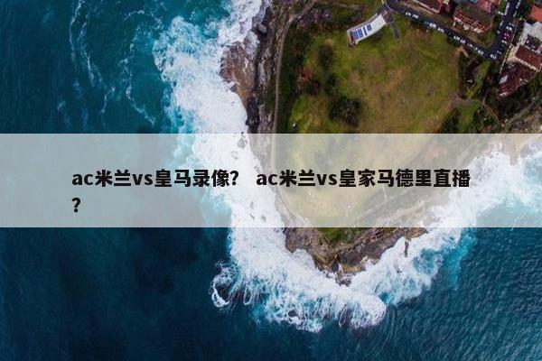 ac米兰vs皇马录像？ ac米兰vs皇家马德里直播？
